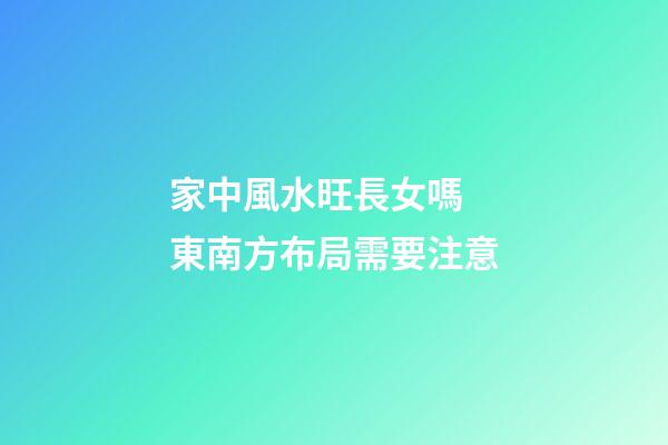 家中風水旺長女嗎  東南方布局需要注意